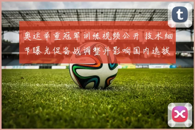 奥运举重冠军训练视频公开 技术细节曝光促备战调整并影响国内选拔安排