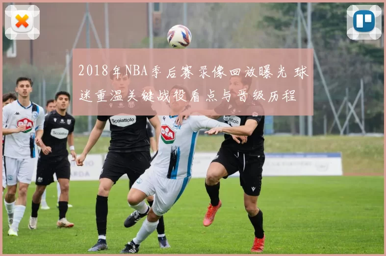 2018年NBA季后赛录像回放曝光 球迷重温关键战役看点与晋级历程