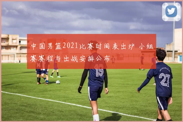 中国男篮2021比赛时间表出炉 小组赛赛程与出战安排公布