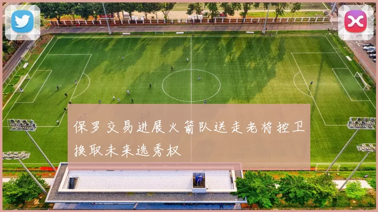 保罗交易进展火箭队送走老将控卫换取未来选秀权