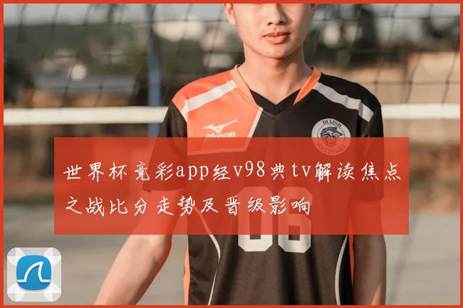 世界杯竞彩app经v98典tv解读焦点之战比分走势及晋级影响