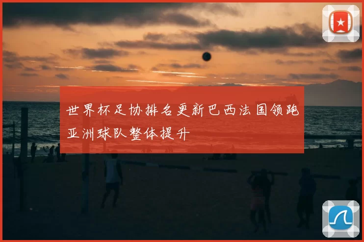 世界杯足协排名更新巴西法国领跑亚洲球队整体提升