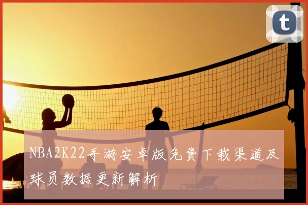 NBA2K22手游安卓版免费下载渠道及球员数据更新解析