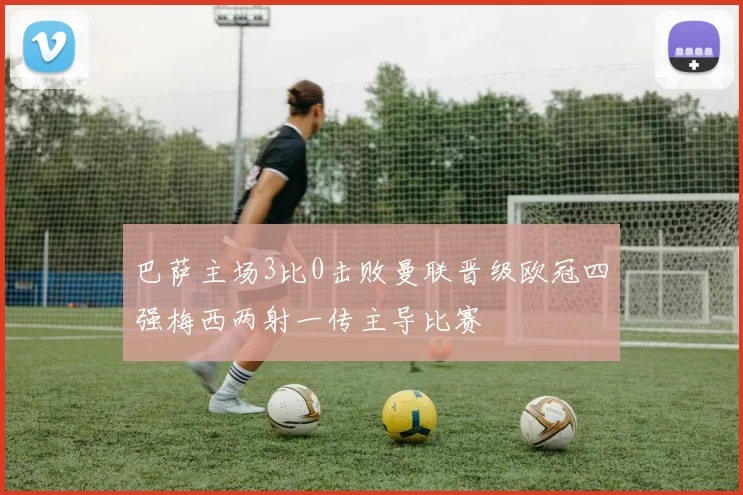 巴萨主场3比0击败曼联晋级欧冠四强梅西两射一传主导比赛