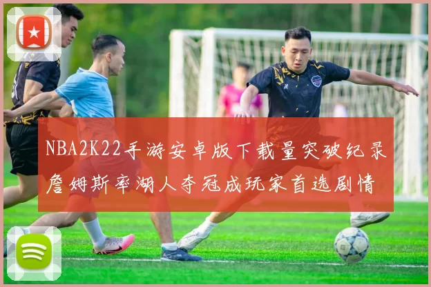 NBA2K22手游安卓版下载量突破纪录詹姆斯率湖人夺冠成玩家首选剧情