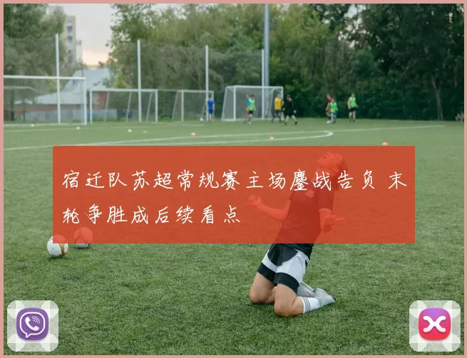 宿迁队苏超常规赛主场鏖战告负 末轮争胜成后续看点