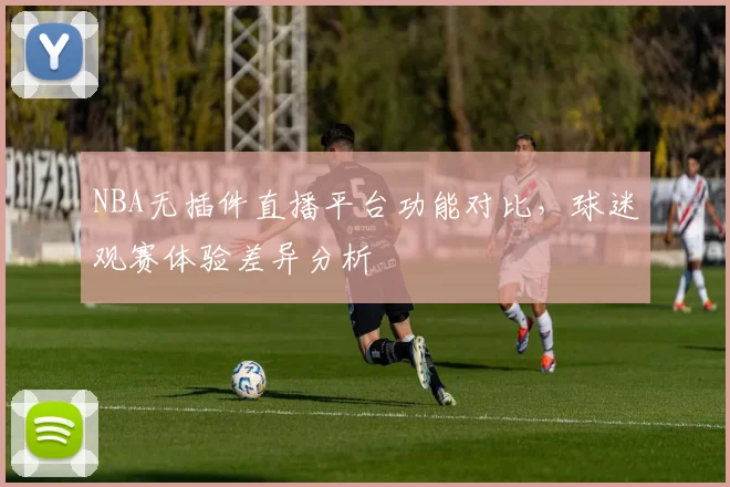 NBA无插件直播平台功能对比，球迷观赛体验差异分析