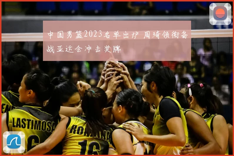 中国男篮2023名单出炉 周琦领衔备战亚运会冲击奖牌