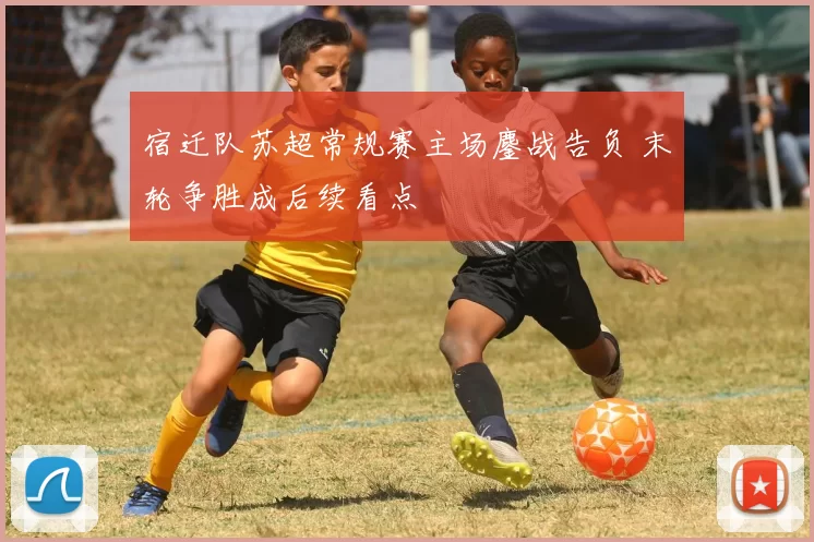 宿迁队苏超常规赛主场鏖战告负 末轮争胜成后续看点