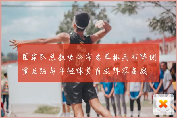 国家队总教练公布名单排兵布阵侧重后防与年轻球员首发阵容备战