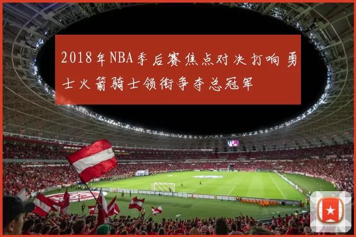 2018年NBA季后赛焦点对决打响 勇士火箭骑士领衔争夺总冠军