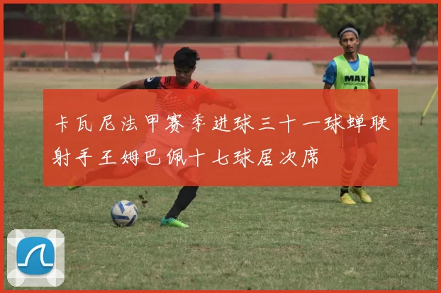 卡瓦尼法甲赛季进球三十一球蝉联射手王姆巴佩十七球居次席