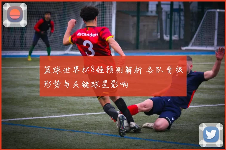 篮球世界杯8强预测解析 各队晋级形势与关键球星影响