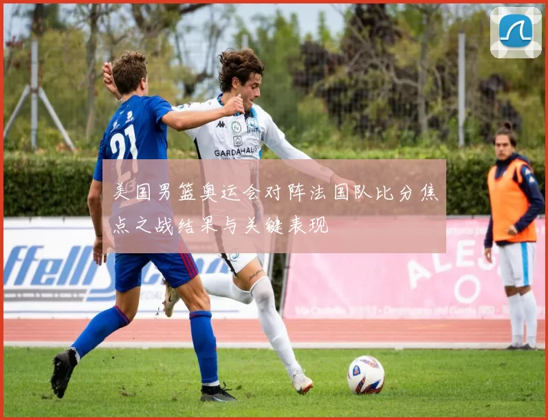 美国男篮奥运会对阵法国队比分焦点之战结果与关键表现