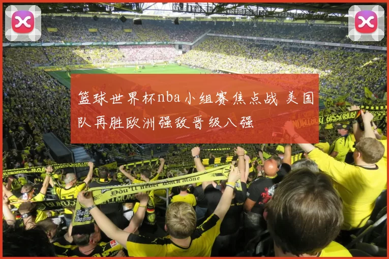 篮球世界杯nba小组赛焦点战 美国队再胜欧洲强敌晋级八强