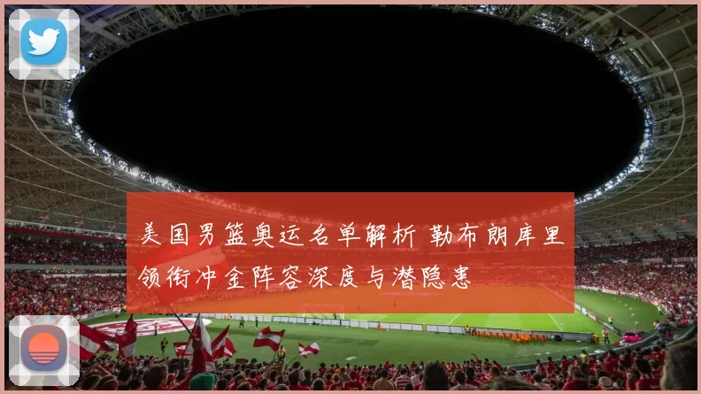 美国男篮奥运名单解析 勒布朗库里领衔冲金阵容深度与潜隐患