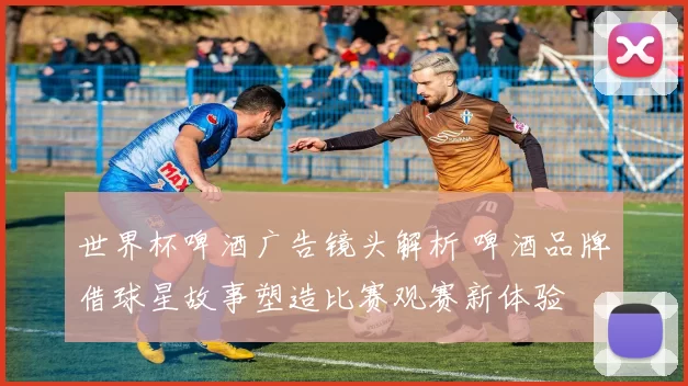 世界杯啤酒广告镜头解析 啤酒品牌借球星故事塑造比赛观赛新体验