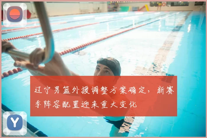 辽宁男篮外援调整方案确定，新赛季阵容配置迎来重大变化