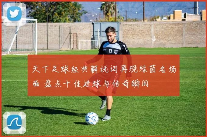 天下足球经典解说词再现绿茵名场面 盘点十佳进球与传奇瞬间