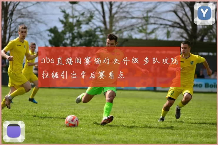nba直播间赛场对决升级 多队攻防拉锯引出季后赛看点