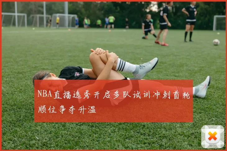 NBA直播选秀开启多队试训冲刺首轮顺位争夺升温