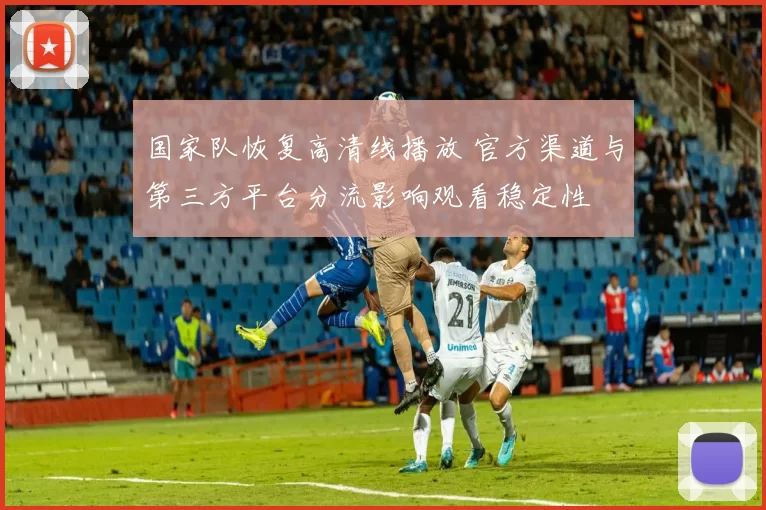 国家队恢复高清线播放 官方渠道与第三方平台分流影响观看稳定性