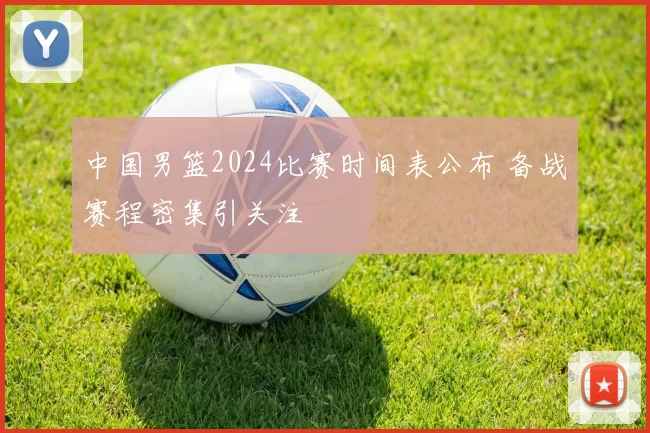 中国男篮2024比赛时间表公布 备战赛程密集引关注