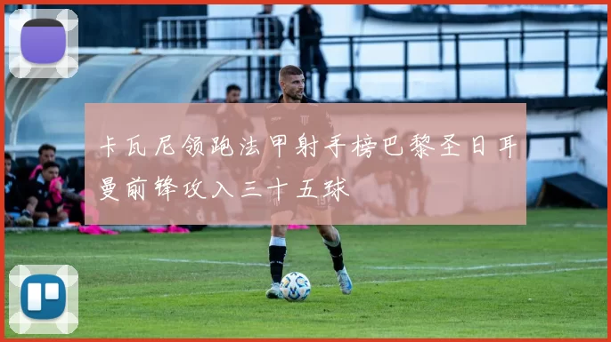 卡瓦尼领跑法甲射手榜巴黎圣日耳曼前锋攻入三十五球