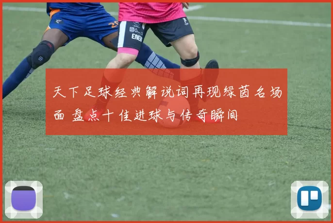 天下足球经典解说词再现绿茵名场面 盘点十佳进球与传奇瞬间