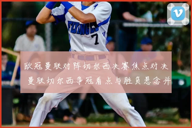 欧冠曼联对阵切尔西决赛焦点对决 曼联切尔西争冠看点与胜负悬念并存