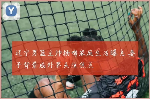 辽宁男篮主帅杨鸣家庭生活曝光 妻子背景成外界关注焦点