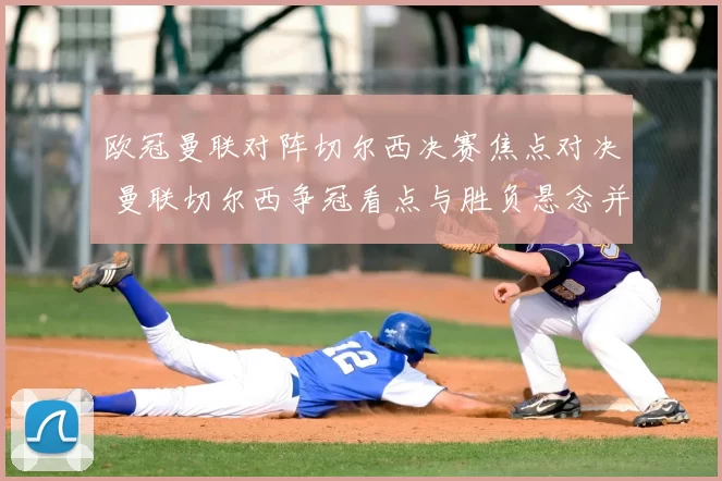 欧冠曼联对阵切尔西决赛焦点对决 曼联切尔西争冠看点与胜负悬念并存