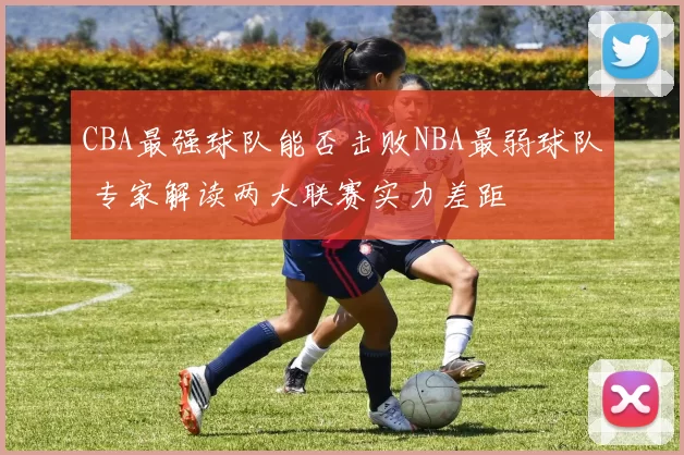 CBA最强球队能否击败NBA最弱球队 专家解读两大联赛实力差距
