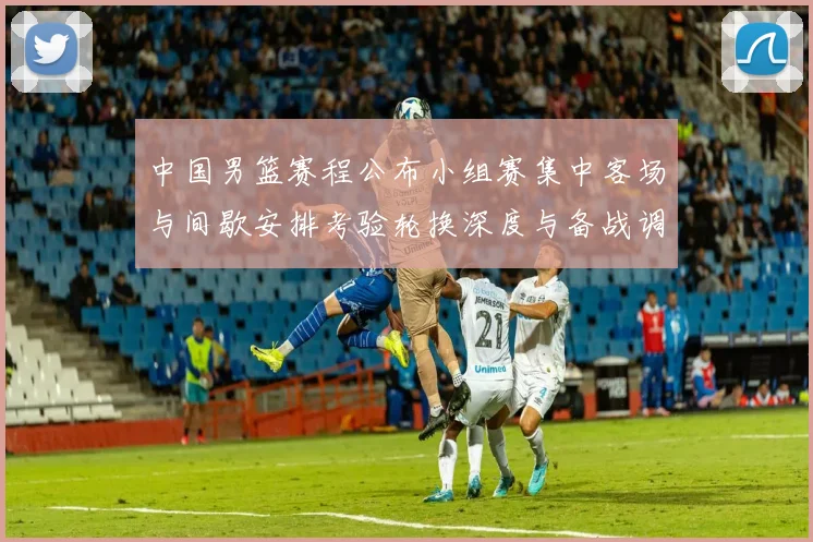 中国男篮赛程公布小组赛集中客场与间歇安排考验轮换深度与备战调整