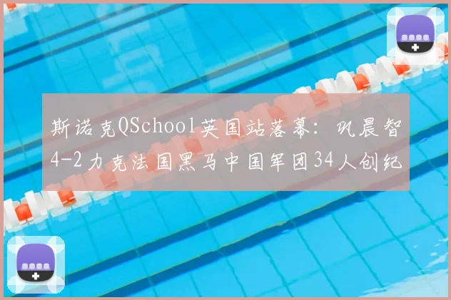 斯诺克QSchool英国站落幕：巩晨智4-2力克法国黑马中国军团34人创纪录出征新赛季