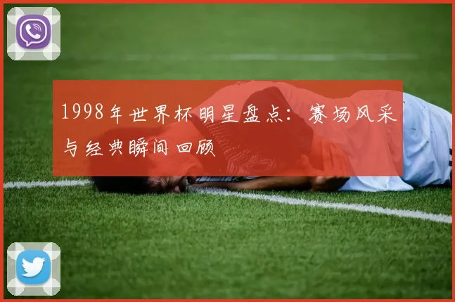 1998年世界杯明星盘点：赛场风采与经典瞬间回顾