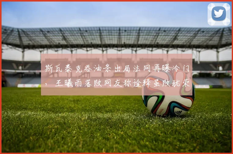 斯瓦泰克吞油条出局法网再曝冷门，王曦雨落败网友称诠释虽败犹荣