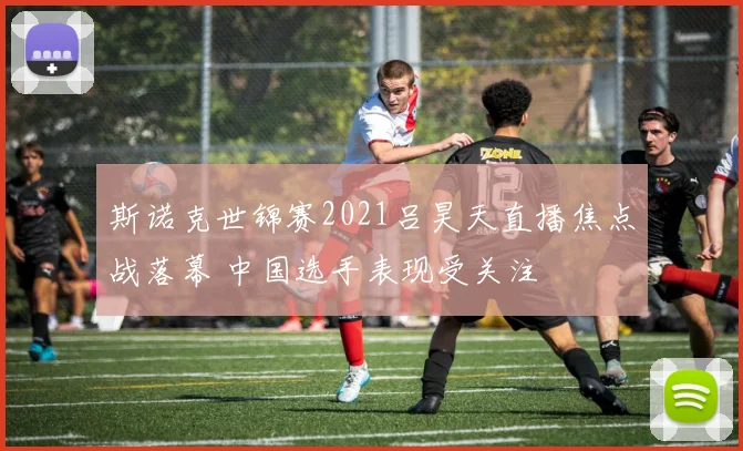 斯诺克世锦赛2021吕昊天直播焦点战落幕 中国选手表现受关注