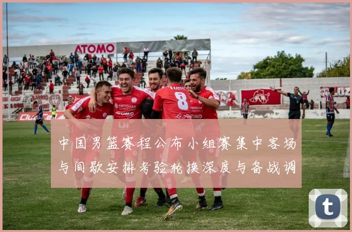 中国男篮赛程公布小组赛集中客场与间歇安排考验轮换深度与备战调整